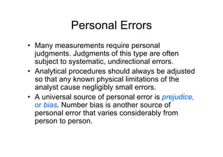 Personal Errors
• Many measurements require personal
judgments. Judgments of this type are often
subject to systematic, undirectional errors.
• Analytical procedures should always be adjusted
so that any known physical limitations of the
analyst cause negligibly small errors.
• A universal source of personal error is prejudice,
or bias. Number bias is another source of
personal error that varies considerably from
person to person.
 