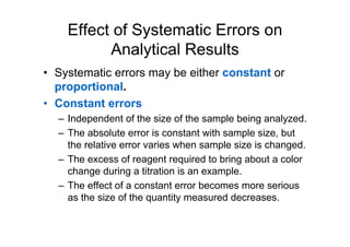 Effect of Systematic Errors on
Analytical Results
• Systematic errors may be either constant or
proportional.
• Constant errors
– Independent of the size of the sample being analyzed.
– The absolute error is constant with sample size, but
the relative error varies when sample size is changed.
– The excess of reagent required to bring about a color
change during a titration is an example.
– The effect of a constant error becomes more serious
as the size of the quantity measured decreases.
 
