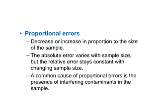 • Proportional errors
– Decrease or increase in proportion to the size
of the sample.
– The absolute error varies with sample size,
but the relative error stays constant with
changing sample size.
– A common cause of proportional errors is the
presence of interfering contaminants in the
sample.
 