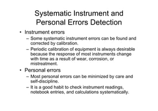 Systematic Instrument and
Personal Errors Detection
• Instrument errors
– Some systematic instrument errors can be found and
corrected by calibration.
– Periodic calibration of equipment is always desirable
because the response of most instruments change
with time as a result of wear, corrosion, or
mistreatment.
• Personal errors
– Most personal errors can be minimized by care and
self-discipline.
– It is a good habit to check instrument readings,
notebook entries, and calculations systematically.
 