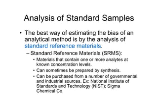 Analysis of Standard Samples
• The best way of estimating the bias of an
analytical method is by the analysis of
standard reference materials.
– Standard Reference Materials (SRMS):
• Materials that contain one or more analytes at
known concentration levels.
• Can sometimes be prepared by synthesis.
• Can be purchased from a number of governmental
and industrial sources. Ex: National Institute of
Standards and Technology (NIST); Sigma
Chemical Co.
 
