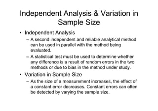 Independent Analysis & Variation in
Sample Size
• Independent Analysis
– A second independent and reliable analytical method
can be used in parallel with the method being
evaluated.
– A statistical test must be used to determine whether
any difference is a result of random errors in the two
methods or due to bias in the method under study.
• Variation in Sample Size
– As the size of a measurement increases, the effect of
a constant error decreases. Constant errors can often
be detected by varying the sample size.
 