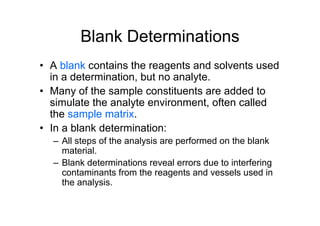 Blank Determinations
• A blank contains the reagents and solvents used
in a determination, but no analyte.
• Many of the sample constituents are added to
simulate the analyte environment, often called
the sample matrix.
• In a blank determination:
– All steps of the analysis are performed on the blank
material.
– Blank determinations reveal errors due to interfering
contaminants from the reagents and vessels used in
the analysis.
 
