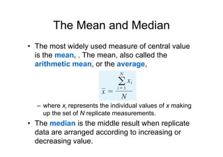 The Mean and Median
• The most widely used measure of central value
is the mean, . The mean, also called the
arithmetic mean, or the average,
– where xi represents the individual values of x making
up the set of N replicate measurements.
• The median is the middle result when replicate
data are arranged according to increasing or
decreasing value.
 