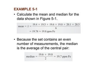 EXAMPLE 5-1
• Calculate the mean and median for the
data shown in Figure 5-1.
• Because the set contains an even
number of measurements, the median
is the average of the central pair:
 