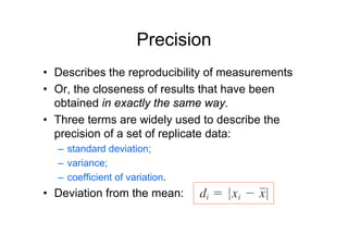 Precision
• Describes the reproducibility of measurements
• Or, the closeness of results that have been
obtained in exactly the same way.
• Three terms are widely used to describe the
precision of a set of replicate data:
– standard deviation;
– variance;
– coefficient of variation.
• Deviation from the mean:
 
