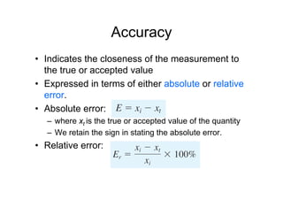 Accuracy
• Indicates the closeness of the measurement to
the true or accepted value
• Expressed in terms of either absolute or relative
error.
• Absolute error:
– where xt is the true or accepted value of the quantity
– We retain the sign in stating the absolute error.
• Relative error:
 
