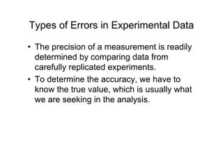 Types of Errors in Experimental Data
• The precision of a measurement is readily
determined by comparing data from
carefully replicated experiments.
• To determine the accuracy, we have to
know the true value, which is usually what
we are seeking in the analysis.
 