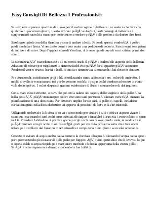 Easy Consigli Di Bellezza I Professionisti
Se si voleva imparare qualcosa di nuovo per il vostro regime di bellezza o se avete a che fare con
qualcosa di poco lusinghiero, questo articolo puÃƒÂ² aiutarvi. Questi consigli di bellezza e i
suggerimenti raccolti a mano per contribuire a rendere piÃƒÂ¹ bella persona sia dentro che fuori.
Strofinare i piedi con della Vaselina prima di andare a letto. Facendo questo renderÃƒÂ i vostri
piedi morbida e liscia. Vi sentirete come avete avuto una pedicure di recente. Faccio ogni sera prima
di andare a dormire. Dopo l'applicazione di Vaselina, di tenere i piedi coperti con i calzini prima del
sonno.
La simmetria ÃƒÂ¨ stato dimostrato da numerosi studi, il piÃƒÂ¹ desiderabile aspetto della bellezza.
Adozione di misure per migliorare la simmetria del viso puÃƒÂ² farti apparire piÃƒÂ¹ attraente.
Rendere il vostro trucco, barba e baffi, identica e simmetrica su entrambi i lati destro e sinistro.
Per i tuoi occhi, sottolineare grigi e blues utilizzando rame, albicocca e oro, colori di ombretto. I
migliori eyeliner e mascara colori per le persone con blu o grigio occhi tendono ad essere in rosso-
viola dello spettro. I colori di questa gamma evidenziare il blues e causare loro di distinguersi.
Consumare cibo nutriente, se si vuole godere la salute dei capelli, delle unghie e della pelle. Una
bella pelle ÃƒÂ¨ piÃƒÂ¹ comune per coloro che sono sani per tutto. Utilizzare varietÃƒÂ durante la
pianificazione di una dieta sana. Per crescere unghie forti e sani, la pelle e i capelli, includono
cereali integrali nella dieta di fornire un apporto di proteine, di ferro e di altri minerali.
Utilizzando ombretti e la fodera sono un ottimo modo per aiutare i tuoi occhi un aspetto vivace e
standout, ma quando i tuoi occhi sono iniettati di sangue e insalubri di ricerca, i vostri sforzi saranno
inutili. Prendere l'abitudine di portare gocce per gli occhi con te ovunque tu vada, in modo che si
puÃƒÂ² trattare con gli occhi rossi. Si sarÃƒÂ grati per averli la prossima volta che i tuoi occhi
urlare per il sollievo dal fissando lo schermo di un computer o di un giorno a un sole accecante.
Cercate di evitare di acqua molto calda durante la doccia o il bagno. Utilizzando l'acqua calda apre i
pori, permettendo gli oli naturali della pelle per fuggire. ÃƒÂˆ quindi probabile che li lavi via. Bagno
e doccia calda o acqua tiepida per mantenere morbido e la bella apparenza della vostra pelle.
SarÃƒÂ anche risparmiare denaro riducendo la tua bolletta.
 