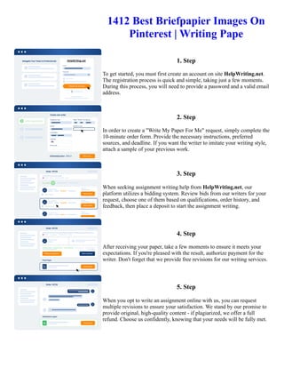 1412 Best Briefpapier Images On
Pinterest | Writing Pape
1. Step
To get started, you must first create an account on site HelpWriting.net.
The registration process is quick and simple, taking just a few moments.
During this process, you will need to provide a password and a valid email
address.
2. Step
In order to create a "Write My Paper For Me" request, simply complete the
10-minute order form. Provide the necessary instructions, preferred
sources, and deadline. If you want the writer to imitate your writing style,
attach a sample of your previous work.
3. Step
When seeking assignment writing help from HelpWriting.net, our
platform utilizes a bidding system. Review bids from our writers for your
request, choose one of them based on qualifications, order history, and
feedback, then place a deposit to start the assignment writing.
4. Step
After receiving your paper, take a few moments to ensure it meets your
expectations. If you're pleased with the result, authorize payment for the
writer. Don't forget that we provide free revisions for our writing services.
5. Step
When you opt to write an assignment online with us, you can request
multiple revisions to ensure your satisfaction. We stand by our promise to
provide original, high-quality content - if plagiarized, we offer a full
refund. Choose us confidently, knowing that your needs will be fully met.
1412 Best Briefpapier Images On Pinterest | Writing Pape 1412 Best Briefpapier Images On Pinterest | Writing
Pape
 