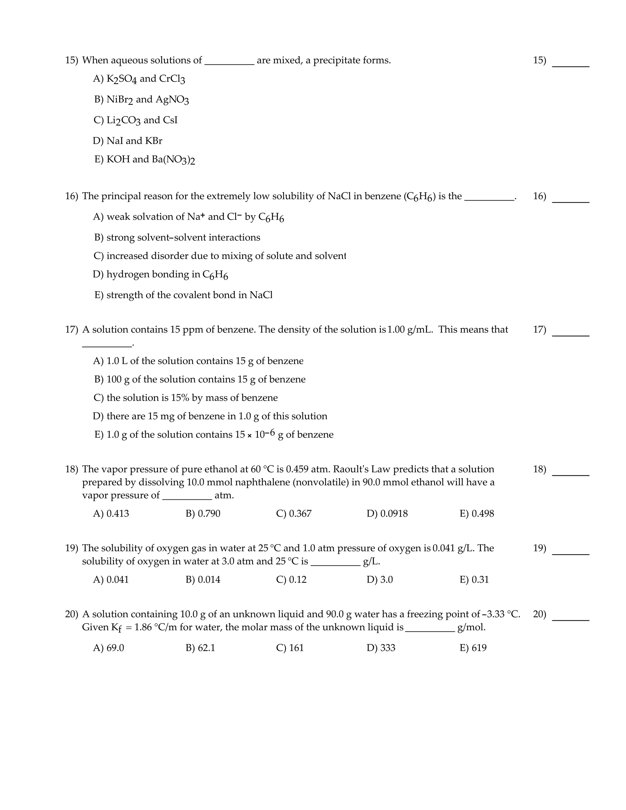 15) When aqueous solutions of __________ are mixed, a precipitate forms.                                   15)
      A) K2 SO4 and CrCl3

      B) NiBr2 and AgNO3

      C) Li2 CO3 and CsI

      D) NaI and KBr
      E) KOH and Ba(NO3 )2


16) The principal reason for the extremely low solubility of NaCl in benzene (C6 H6 ) is the __________.   16)

      A) weak solvation of Na+ and Cl- by C6H6

      B) strong solvent-solvent interactions
      C) increased disorder due to mixing of solute and solvent
      D) hydrogen bonding in C6 H6

      E) strength of the covalent bond in NaCl


17) A solution contains 15 ppm of benzene. The density of the solution is 1.00 g/mL. This means that       17)
    __________.
      A) 1.0 L of the solution contains 15 g of benzene
      B) 100 g of the solution contains 15 g of benzene
      C) the solution is 15% by mass of benzene
      D) there are 15 mg of benzene in 1.0 g of this solution
      E) 1.0 g of the solution contains 15 × 10-6 g of benzene


18) The vapor pressure of pure ethanol at 60 °C is 0.459 atm. Raoult's Law predicts that a solution        18)
    prepared by dissolving 10.0 mmol naphthalene (nonvolatile) in 90.0 mmol ethanol will have a
    vapor pressure of __________ atm.
      A) 0.413              B) 0.790             C) 0.367            D) 0.0918             E) 0.498


19) The solubility of oxygen gas in water at 25 °C and 1.0 atm pressure of oxygen is 0.041 g/L. The        19)
    solubility of oxygen in water at 3.0 atm and 25 °C is __________ g/L.
      A) 0.041              B) 0.014             C) 0.12             D) 3.0                E) 0.31


20) A solution containing 10.0 g of an unknown liquid and 90.0 g water has a freezing point of -3.33 °C.   20)
    Given Kf = 1.86 °C/m for water, the molar mass of the unknown liquid is __________ g/mol.

      A) 69.0               B) 62.1              C) 161              D) 333                E) 619
 
