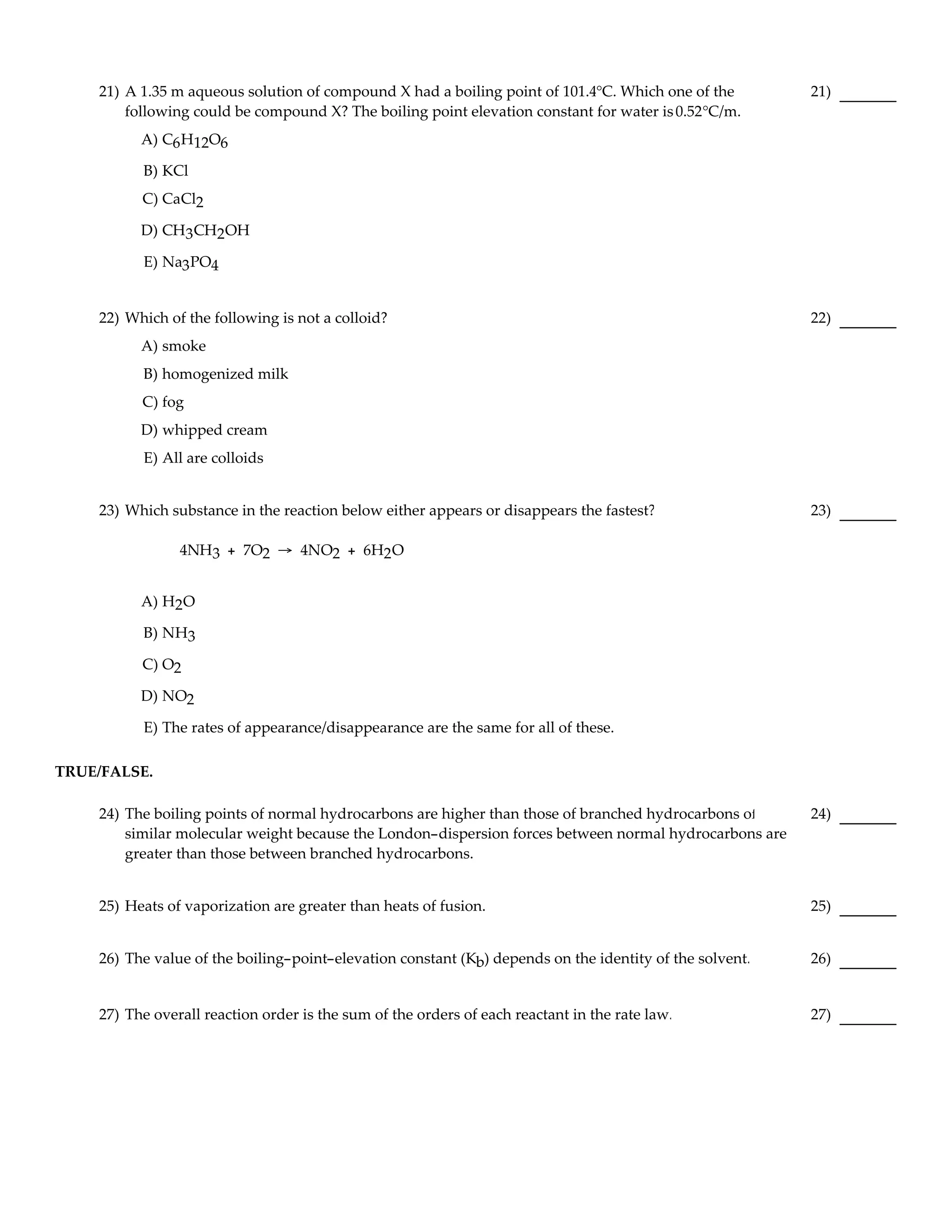 21) A 1.35 m aqueous solution of compound X had a boiling point of 101.4°C. Which one of the         21)
        following could be compound X? The boiling point elevation constant for water is 0.52°C/m.
          A) C6 H12O6

          B) KCl
          C) CaCl2

          D) CH3 CH2OH

          E) Na3 PO4


    22) Which of the following is not a colloid?                                                         22)
          A) smoke
          B) homogenized milk
          C) fog
          D) whipped cream
          E) All are colloids


    23) Which substance in the reaction below either appears or disappears the fastest?                  23)

                4NH3 + 7O2 → 4NO2 + 6H2 O


          A) H2O

          B) NH3

          C) O2

          D) NO2

          E) The rates of appearance/disappearance are the same for all of these.

TRUE/FALSE.

    24) The boiling points of normal hydrocarbons are higher than those of branched hydrocarbons of      24)
        similar molecular weight because the London-dispersion forces between normal hydrocarbons are
        greater than those between branched hydrocarbons.


    25) Heats of vaporization are greater than heats of fusion.                                          25)


    26) The value of the boiling-point-elevation constant (Kb) depends on the identity of the solvent.   26)


    27) The overall reaction order is the sum of the orders of each reactant in the rate law.            27)
 