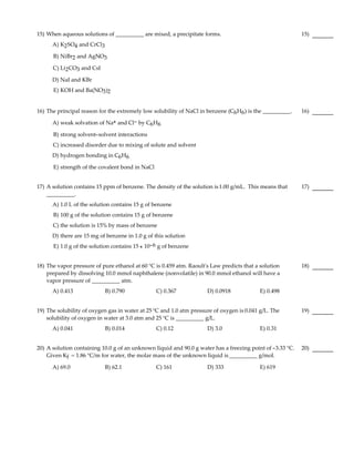 15) When aqueous solutions of __________ are mixed, a precipitate forms.                                   15)
      A) K2 SO4 and CrCl3

      B) NiBr2 and AgNO3

      C) Li2 CO3 and CsI

      D) NaI and KBr
      E) KOH and Ba(NO3 )2


16) The principal reason for the extremely low solubility of NaCl in benzene (C6 H6 ) is the __________.   16)

      A) weak solvation of Na+ and Cl- by C6H6

      B) strong solvent-solvent interactions
      C) increased disorder due to mixing of solute and solvent
      D) hydrogen bonding in C6 H6

      E) strength of the covalent bond in NaCl


17) A solution contains 15 ppm of benzene. The density of the solution is 1.00 g/mL. This means that       17)
    __________.
      A) 1.0 L of the solution contains 15 g of benzene
      B) 100 g of the solution contains 15 g of benzene
      C) the solution is 15% by mass of benzene
      D) there are 15 mg of benzene in 1.0 g of this solution
      E) 1.0 g of the solution contains 15 × 10-6 g of benzene


18) The vapor pressure of pure ethanol at 60 °C is 0.459 atm. Raoult's Law predicts that a solution        18)
    prepared by dissolving 10.0 mmol naphthalene (nonvolatile) in 90.0 mmol ethanol will have a
    vapor pressure of __________ atm.
      A) 0.413              B) 0.790             C) 0.367            D) 0.0918             E) 0.498


19) The solubility of oxygen gas in water at 25 °C and 1.0 atm pressure of oxygen is 0.041 g/L. The        19)
    solubility of oxygen in water at 3.0 atm and 25 °C is __________ g/L.
      A) 0.041              B) 0.014             C) 0.12             D) 3.0                E) 0.31


20) A solution containing 10.0 g of an unknown liquid and 90.0 g water has a freezing point of -3.33 °C.   20)
    Given Kf = 1.86 °C/m for water, the molar mass of the unknown liquid is __________ g/mol.

      A) 69.0               B) 62.1              C) 161              D) 333                E) 619
 