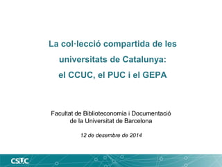 La col·lecció compartida de les 
universitats de Catalunya: 
el CCUC, el PUC i el GEPA 
Facultat de Biblioteconomia i Documentació 
de la Universitat de Barcelona 
12 de desembre de 2014 
 