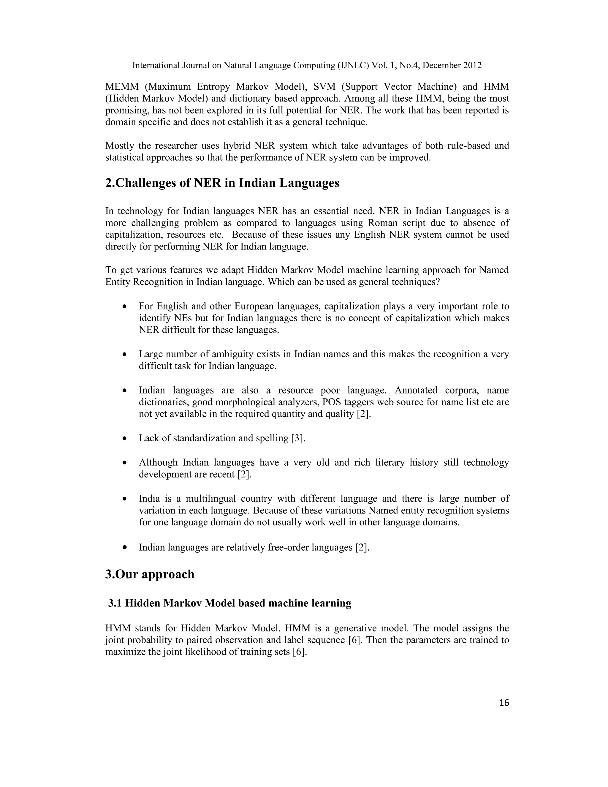 International Journal on Natural Language Computing (IJNLC) Vol. 1, No.4, December 2012 16 MEMM (Maximum Entropy Markov Model), SVM (Support Vector Machine) and HMM (Hidden Markov Model) and dictionary based approach. Among all these HMM, being the most promising, has not been explored in its full potential for NER. The work that has been reported is domain specific and does not establish it as a general technique. Mostly the researcher uses hybrid NER system which take advantages of both rule-based and statistical approaches so that the performance of NER system can be improved. 2.Challenges of NER in Indian Languages In technology for Indian languages NER has an essential need. NER in Indian Languages is a more challenging problem as compared to languages using Roman script due to absence of capitalization, resources etc. Because of these issues any English NER system cannot be used directly for performing NER for Indian language. To get various features we adapt Hidden Markov Model machine learning approach for Named Entity Recognition in Indian language. Which can be used as general techniques? • For English and other European languages, capitalization plays a very important role to identify NEs but for Indian languages there is no concept of capitalization which makes NER difficult for these languages. • Large number of ambiguity exists in Indian names and this makes the recognition a very difficult task for Indian language. • Indian languages are also a resource poor language. Annotated corpora, name dictionaries, good morphological analyzers, POS taggers web source for name list etc are not yet available in the required quantity and quality [2]. • Lack of standardization and spelling [3]. • Although Indian languages have a very old and rich literary history still technology development are recent [2]. • India is a multilingual country with different language and there is large number of variation in each language. Because of these variations Named entity recognition systems for one language domain do not usually work well in other language domains. • Indian languages are relatively free-order languages [2]. 3.Our approach 3.1 Hidden Markov Model based machine learning HMM stands for Hidden Markov Model. HMM is a generative model. The model assigns the joint probability to paired observation and label sequence [6]. Then the parameters are trained to maximize the joint likelihood of training sets [6]. 