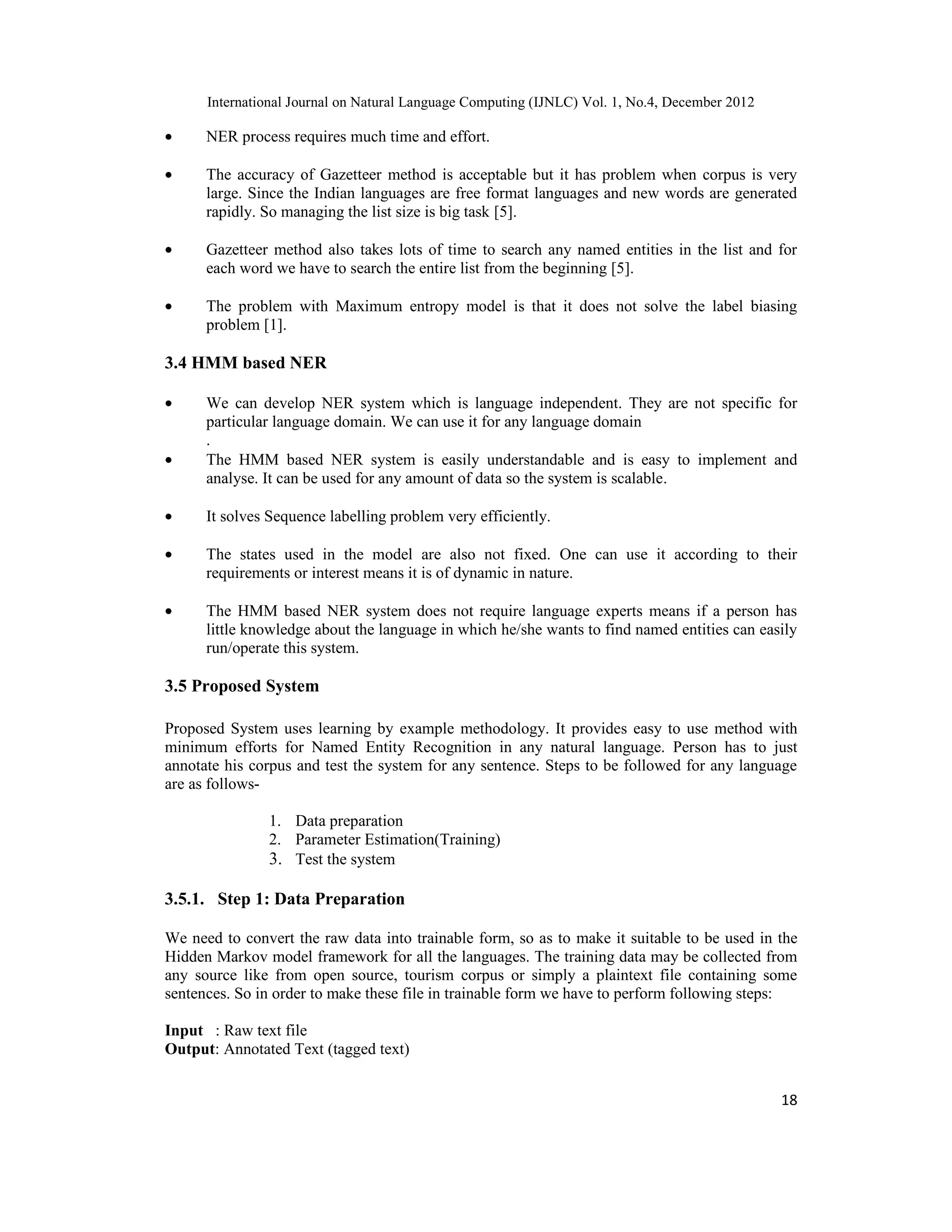International Journal on Natural Language Computing (IJNLC) Vol. 1, No.4, December 2012 18 • NER process requires much time and effort. • The accuracy of Gazetteer method is acceptable but it has problem when corpus is very large. Since the Indian languages are free format languages and new words are generated rapidly. So managing the list size is big task [5]. • Gazetteer method also takes lots of time to search any named entities in the list and for each word we have to search the entire list from the beginning [5]. • The problem with Maximum entropy model is that it does not solve the label biasing problem [1]. 3.4 HMM based NER • We can develop NER system which is language independent. They are not specific for particular language domain. We can use it for any language domain . • The HMM based NER system is easily understandable and is easy to implement and analyse. It can be used for any amount of data so the system is scalable. • It solves Sequence labelling problem very efficiently. • The states used in the model are also not fixed. One can use it according to their requirements or interest means it is of dynamic in nature. • The HMM based NER system does not require language experts means if a person has little knowledge about the language in which he/she wants to find named entities can easily run/operate this system. 3.5 Proposed System Proposed System uses learning by example methodology. It provides easy to use method with minimum efforts for Named Entity Recognition in any natural language. Person has to just annotate his corpus and test the system for any sentence. Steps to be followed for any language are as follows- 1. Data preparation 2. Parameter Estimation(Training) 3. Test the system 3.5.1. Step 1: Data Preparation We need to convert the raw data into trainable form, so as to make it suitable to be used in the Hidden Markov model framework for all the languages. The training data may be collected from any source like from open source, tourism corpus or simply a plaintext file containing some sentences. So in order to make these file in trainable form we have to perform following steps: Input : Raw text file Output: Annotated Text (tagged text) 
