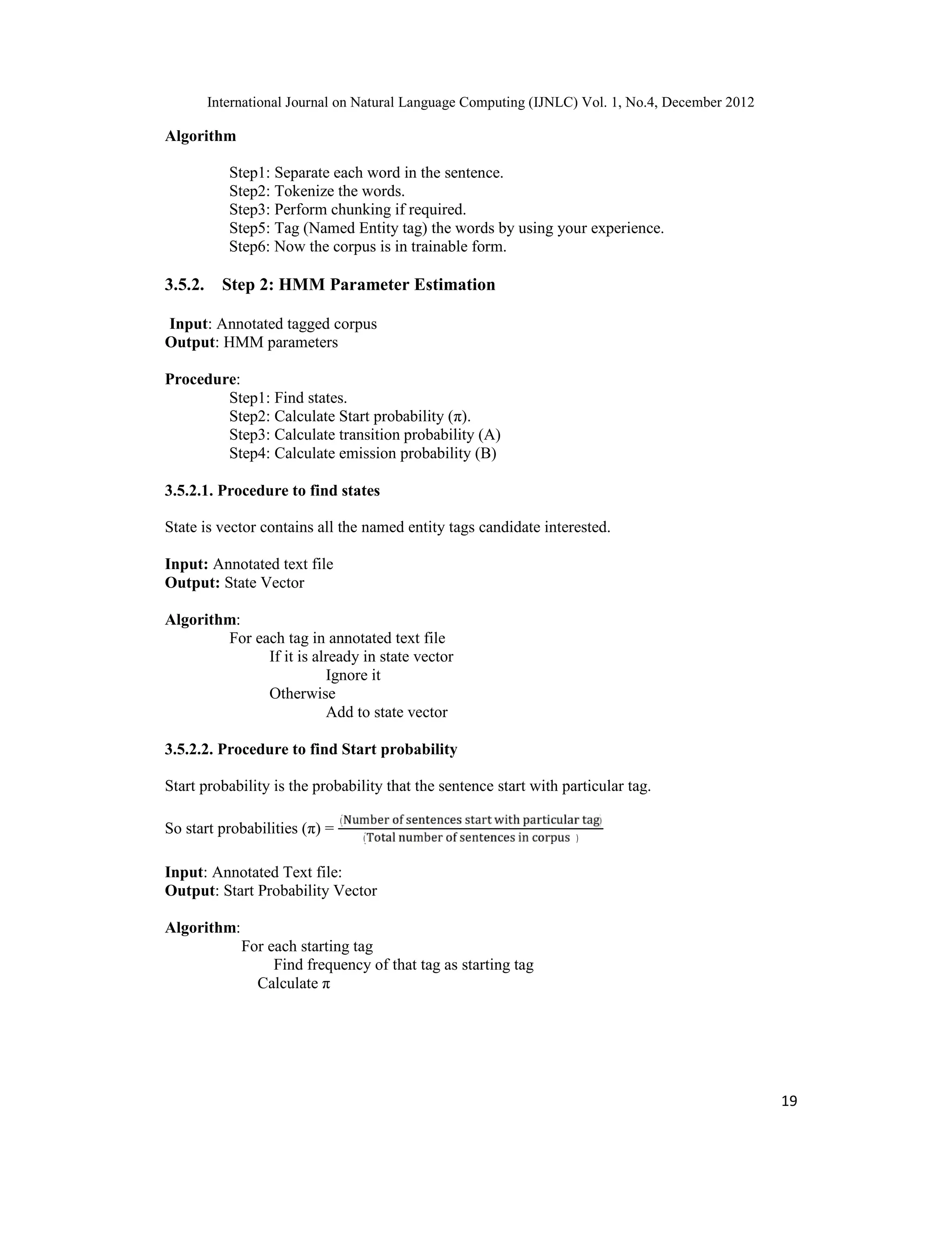 International Journal on Natural Language Computing (IJNLC) Vol. 1, No.4, December 2012 19 Algorithm Step1: Separate each word in the sentence. Step2: Tokenize the words. Step3: Perform chunking if required. Step5: Tag (Named Entity tag) the words by using your experience. Step6: Now the corpus is in trainable form. 3.5.2. Step 2: HMM Parameter Estimation Input: Annotated tagged corpus Output: HMM parameters Procedure: Step1: Find states. Step2: Calculate Start probability (π). Step3: Calculate transition probability (A) Step4: Calculate emission probability (B) 3.5.2.1. Procedure to find states State is vector contains all the named entity tags candidate interested. Input: Annotated text file Output: State Vector Algorithm: For each tag in annotated text file If it is already in state vector Ignore it Otherwise Add to state vector 3.5.2.2. Procedure to find Start probability Start probability is the probability that the sentence start with particular tag. So start probabilities (π) = ( ) ( ) Input: Annotated Text file: Output: Start Probability Vector Algorithm: For each starting tag Find frequency of that tag as starting tag Calculate π 