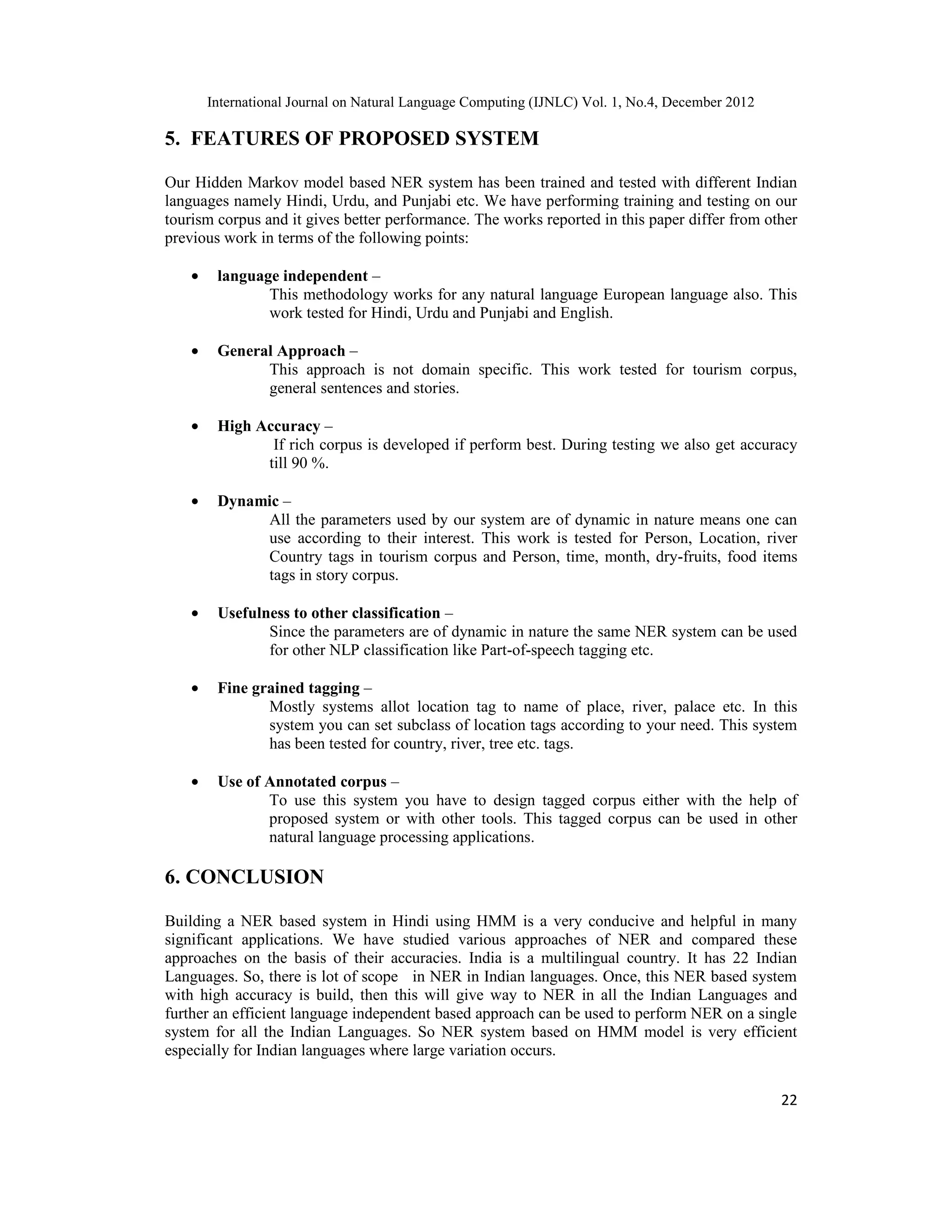 International Journal on Natural Language Computing (IJNLC) Vol. 1, No.4, December 2012 22 5. FEATURES OF PROPOSED SYSTEM Our Hidden Markov model based NER system has been trained and tested with different Indian languages namely Hindi, Urdu, and Punjabi etc. We have performing training and testing on our tourism corpus and it gives better performance. The works reported in this paper differ from other previous work in terms of the following points: • language independent – This methodology works for any natural language European language also. This work tested for Hindi, Urdu and Punjabi and English. • General Approach – This approach is not domain specific. This work tested for tourism corpus, general sentences and stories. • High Accuracy – If rich corpus is developed if perform best. During testing we also get accuracy till 90 %. • Dynamic – All the parameters used by our system are of dynamic in nature means one can use according to their interest. This work is tested for Person, Location, river Country tags in tourism corpus and Person, time, month, dry-fruits, food items tags in story corpus. • Usefulness to other classification – Since the parameters are of dynamic in nature the same NER system can be used for other NLP classification like Part-of-speech tagging etc. • Fine grained tagging – Mostly systems allot location tag to name of place, river, palace etc. In this system you can set subclass of location tags according to your need. This system has been tested for country, river, tree etc. tags. • Use of Annotated corpus – To use this system you have to design tagged corpus either with the help of proposed system or with other tools. This tagged corpus can be used in other natural language processing applications. 6. CONCLUSION Building a NER based system in Hindi using HMM is a very conducive and helpful in many significant applications. We have studied various approaches of NER and compared these approaches on the basis of their accuracies. India is a multilingual country. It has 22 Indian Languages. So, there is lot of scope in NER in Indian languages. Once, this NER based system with high accuracy is build, then this will give way to NER in all the Indian Languages and further an efficient language independent based approach can be used to perform NER on a single system for all the Indian Languages. So NER system based on HMM model is very efficient especially for Indian languages where large variation occurs. 