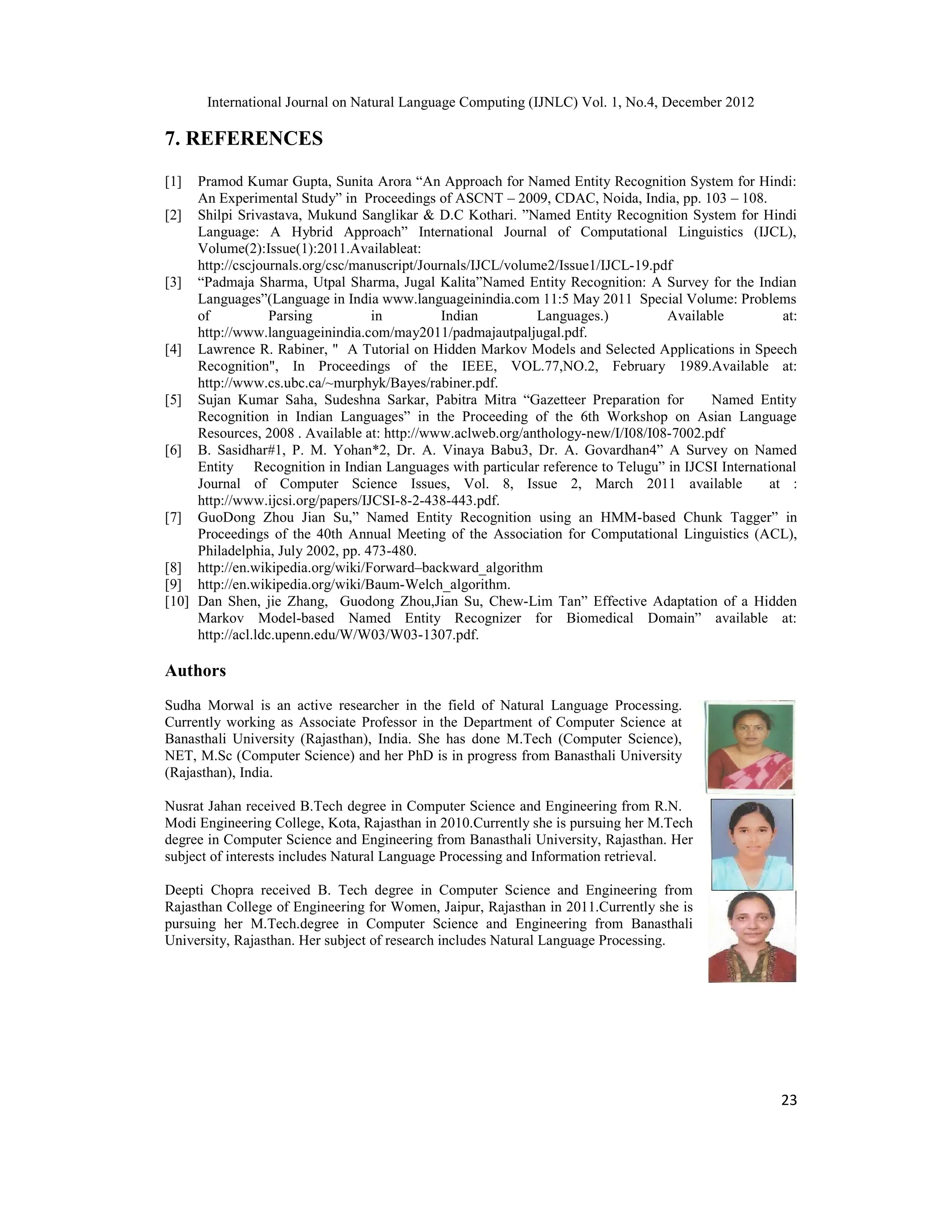 International Journal on Natural Language Computing (IJNLC) Vol. 1, No.4, December 2012 23 7. REFERENCES [1] Pramod Kumar Gupta, Sunita Arora “An Approach for Named Entity Recognition System for Hindi: An Experimental Study” in Proceedings of ASCNT – 2009, CDAC, Noida, India, pp. 103 – 108. [2] Shilpi Srivastava, Mukund Sanglikar & D.C Kothari. ”Named Entity Recognition System for Hindi Language: A Hybrid Approach” International Journal of Computational Linguistics (IJCL), Volume(2):Issue(1):2011.Availableat: http://cscjournals.org/csc/manuscript/Journals/IJCL/volume2/Issue1/IJCL-19.pdf [3] “Padmaja Sharma, Utpal Sharma, Jugal Kalita”Named Entity Recognition: A Survey for the Indian Languages”(Language in India www.languageinindia.com 11:5 May 2011 Special Volume: Problems of Parsing in Indian Languages.) Available at: http://www.languageinindia.com/may2011/padmajautpaljugal.pdf. [4] Lawrence R. Rabiner, " A Tutorial on Hidden Markov Models and Selected Applications in Speech Recognition", In Proceedings of the IEEE, VOL.77,NO.2, February 1989.Available at: http://www.cs.ubc.ca/~murphyk/Bayes/rabiner.pdf. [5] Sujan Kumar Saha, Sudeshna Sarkar, Pabitra Mitra “Gazetteer Preparation for Named Entity Recognition in Indian Languages” in the Proceeding of the 6th Workshop on Asian Language Resources, 2008 . Available at: http://www.aclweb.org/anthology-new/I/I08/I08-7002.pdf [6] B. Sasidhar#1, P. M. Yohan*2, Dr. A. Vinaya Babu3, Dr. A. Govardhan4” A Survey on Named Entity Recognition in Indian Languages with particular reference to Telugu” in IJCSI International Journal of Computer Science Issues, Vol. 8, Issue 2, March 2011 available at : http://www.ijcsi.org/papers/IJCSI-8-2-438-443.pdf. [7] GuoDong Zhou Jian Su,” Named Entity Recognition using an HMM-based Chunk Tagger” in Proceedings of the 40th Annual Meeting of the Association for Computational Linguistics (ACL), Philadelphia, July 2002, pp. 473-480. [8] http://en.wikipedia.org/wiki/Forward–backward_algorithm [9] http://en.wikipedia.org/wiki/Baum-Welch_algorithm. [10] Dan Shen, jie Zhang, Guodong Zhou,Jian Su, Chew-Lim Tan” Effective Adaptation of a Hidden Markov Model-based Named Entity Recognizer for Biomedical Domain” available at: http://acl.ldc.upenn.edu/W/W03/W03-1307.pdf. Authors Sudha Morwal is an active researcher in the field of Natural Language Processing. Currently working as Associate Professor in the Department of Computer Science at Banasthali University (Rajasthan), India. She has done M.Tech (Computer Science), NET, M.Sc (Computer Science) and her PhD is in progress from Banasthali University (Rajasthan), India. Nusrat Jahan received B.Tech degree in Computer Science and Engineering from R.N. Modi Engineering College, Kota, Rajasthan in 2010.Currently she is pursuing her M.Tech degree in Computer Science and Engineering from Banasthali University, Rajasthan. Her subject of interests includes Natural Language Processing and Information retrieval. Deepti Chopra received B. Tech degree in Computer Science and Engineering from Rajasthan College of Engineering for Women, Jaipur, Rajasthan in 2011.Currently she is pursuing her M.Tech.degree in Computer Science and Engineering from Banasthali University, Rajasthan. Her subject of research includes Natural Language Processing. 