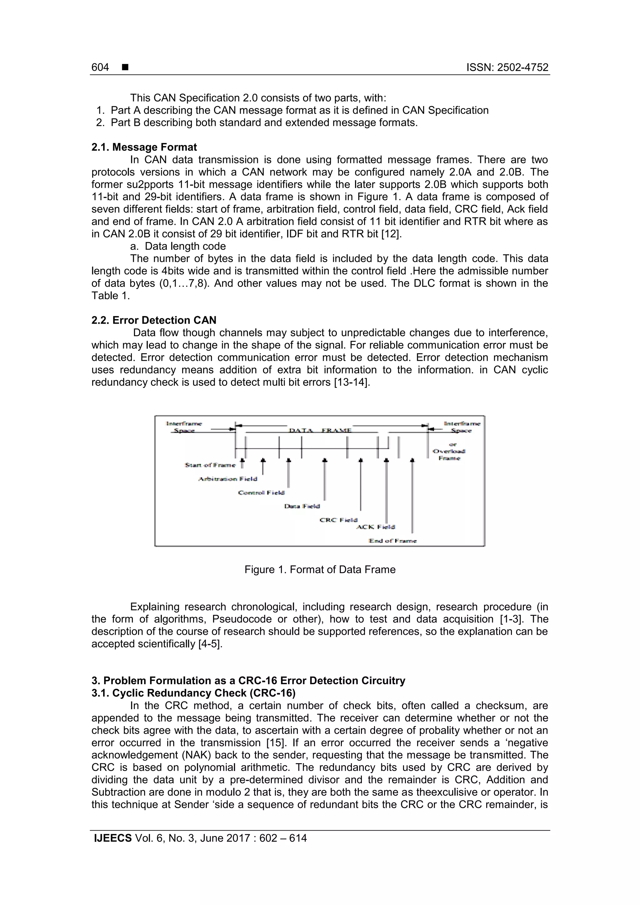  ISSN: 2502-4752
IJEECS Vol. 6, No. 3, June 2017 : 602 – 614
604
This CAN Specification 2.0 consists of two parts, with:
1. Part A describing the CAN message format as it is defined in CAN Specification
2. Part B describing both standard and extended message formats.
2.1. Message Format
In CAN data transmission is done using formatted message frames. There are two
protocols versions in which a CAN network may be configured namely 2.0A and 2.0B. The
former su2pports 11-bit message identifiers while the later supports 2.0B which supports both
11-bit and 29-bit identifiers. A data frame is shown in Figure 1. A data frame is composed of
seven different fields: start of frame, arbitration field, control field, data field, CRC field, Ack field
and end of frame. In CAN 2.0 A arbitration field consist of 11 bit identifier and RTR bit where as
in CAN 2.0B it consist of 29 bit identifier, IDF bit and RTR bit [12].
a. Data length code
The number of bytes in the data field is included by the data length code. This data
length code is 4bits wide and is transmitted within the control field .Here the admissible number
of data bytes (0,1…7,8). And other values may not be used. The DLC format is shown in the
Table 1.
2.2. Error Detection CAN
Data flow though channels may subject to unpredictable changes due to interference,
which may lead to change in the shape of the signal. For reliable communication error must be
detected. Error detection communication error must be detected. Error detection mechanism
uses redundancy means addition of extra bit information to the information. in CAN cyclic
redundancy check is used to detect multi bit errors [13-14].
Figure 1. Format of Data Frame
Explaining research chronological, including research design, research procedure (in
the form of algorithms, Pseudocode or other), how to test and data acquisition [1-3]. The
description of the course of research should be supported references, so the explanation can be
accepted scientifically [4-5].
3. Problem Formulation as a CRC-16 Error Detection Circuitry
3.1. Cyclic Redundancy Check (CRC-16)
In the CRC method, a certain number of check bits, often called a checksum, are
appended to the message being transmitted. The receiver can determine whether or not the
check bits agree with the data, to ascertain with a certain degree of probality whether or not an
error occurred in the transmission [15]. If an error occurred the receiver sends a ‘negative
acknowledgement (NAK) back to the sender, requesting that the message be transmitted. The
CRC is based on polynomial arithmetic. The redundancy bits used by CRC are derived by
dividing the data unit by a pre-determined divisor and the remainder is CRC, Addition and
Subtraction are done in modulo 2 that is, they are both the same as theexculisive or operator. In
this technique at Sender ‘side a sequence of redundant bits the CRC or the CRC remainder, is
 