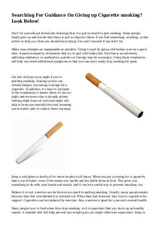 Searching For Guidance On Giving up Cigarette smoking? 
Look Below! 
Don't let yourself get fooled into believing that it is just too hard to quit smoking. Many people 
finally give up and decide that there is just no hope for them. If you find something, anything, in this 
article to help you, then you should keep trying. You can't succeed if you don't try. 
Make your attempts as manageable as possible. Trying to quit by going cold turkey is never a good 
idea. A massive majority of smokers that try to quit cold turkey fail. Nicotine is an extremely 
addicting substance, so medication, patches or therapy may be necessary. Using these treatments 
will help you avoid withdrawal symptoms so that you can more easily stop smoking for good. 
Get lots of sleep every night if you're 
quitting smoking. Staying up late can 
elevate fatigue, increasing cravings for a 
cigarette. In addition, it's easy to succumb 
to the temptation to smoke when it's late at 
night and everyone else is already asleep. 
Getting eight hours of rest each night will 
help to keep you mentally focused, meaning 
you're better able to control those cravings. 
Keep a cold glass or bottle of ice water nearby at all times. When you get a craving for a cigarette, 
take a sip of water--even if this means you hardly put the bottle down at first. This gives you 
something to do with your hands and mouth, and it can be a useful way to prevent snacking, too. 
Believe it or not, exercise can be the key you need to quitting smoking. Usually, many people smoke 
because they feel overwhelmed or stressed out. When they feel stressed, they turn to cigarettes for 
support. Cigarettes can be replaced by exercise. Also, exercise is good for a person's overall health. 
Many people turn to food when they stop smoking, so it is important that you stock up on healthy 
snacks. A sensible diet will help prevent any weight gain you might otherwise experience. Keep in 
 