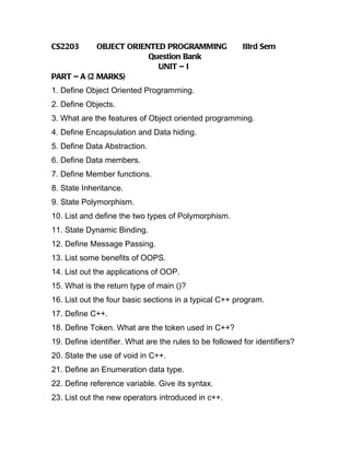 CS2203      OBJECT ORIENTED PROGRAMMING                  IIIrd Sem
                        Question Bank
                          UNIT – I
PART – A (2 MARKS)
1. Define Object Oriented Programming.
2. Define Objects.
3. What are the features of Object oriented programming.
4. Define Encapsulation and Data hiding.
5. Define Data Abstraction.
6. Define Data members.
7. Define Member functions.
8. State Inheritance.
9. State Polymorphism.
10. List and define the two types of Polymorphism.
11. State Dynamic Binding.
12. Define Message Passing.
13. List some benefits of OOPS.
14. List out the applications of OOP.
15. What is the return type of main ()?
16. List out the four basic sections in a typical C++ program.
17. Define C++.
18. Define Token. What are the token used in C++?
19. Define identifier. What are the rules to be followed for identifiers?
20. State the use of void in C++.
21. Define an Enumeration data type.
22. Define reference variable. Give its syntax.
23. List out the new operators introduced in c++.
 