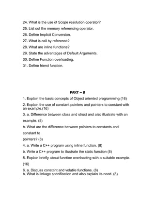 24. What is the use of Scope resolution operator?
25. List out the memory referencing operator.
26. Define Implicit Conversion.
27. What is call by reference?
28. What are inline functions?
29. State the advantages of Default Arguments.
30. Define Function overloading.
31. Define friend function.




                                 PART – B
1. Explain the basic concepts of Object oriented programming (16)
2. Explain the use of constant pointers and pointers to constant with
an example.(16)
3. a. Difference between class and struct and also illustrate with an
example. (8)
b. What are the difference between pointers to constants and
constant to
pointers? (8)
4. a. Write a C++ program using inline function. (8)
b. Write a C++ program to illustrate the static function (8)
5. Explain briefly about function overloading with a suitable example.
(16)
6. a. Discuss constant and volatile functions. (8)
b. What is linkage specification and also explain its need. (8)
 