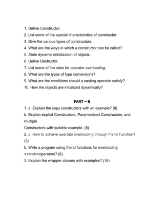 1. Define Constructor.
2. List some of the special characteristics of constructor.
3. Give the various types of constructors.
4. What are the ways in which a constructor can be called?
5. State dynamic initialization of objects.
6. Define Destructor.
7. List some of the rules for operator overloading.
8. What are the types of type conversions?
9. What are the conditions should a casting operator satisfy?
10. How the objects are initialized dynamically?


                                PART – B
1. a. Explain the copy constructors with an example? (8)
b. Explain explicit Constructors, Parametrized Constructors, and
multiple
Constructors with suitable example. (8)
2. a. How to achieve operator overloading through friend Function?
(8)
b. Write a program using friend functions for overloading
<<and>>operators? (8)
3. Explain the wrapper classes with examples? (16)
 