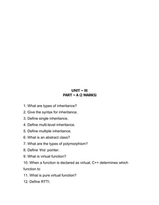 UNIT – III
                            PART – A (2 MARKS)

1. What are types of inheritance?
2. Give the syntax for inheritance.
3. Define single inheritance.
4. Define multi-level inheritance.
5. Define multiple inheritance.
6. What is an abstract class?
7. What are the types of polymorphism?
8. Define ‘this’ pointer.
9. What is virtual function?
10. When a function is declared as virtual, C++ determines which
function to
11. What is pure virtual function?
12. Define RTTI.
 