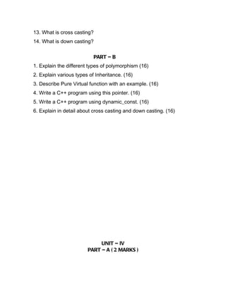 13. What is cross casting?
14. What is down casting?


                             PART – B
1. Explain the different types of polymorphism (16)
2. Explain various types of Inheritance. (16)
3. Describe Pure Virtual function with an example. (16)
4. Write a C++ program using this pointer. (16)
5. Write a C++ program using dynamic_const. (16)
6. Explain in detail about cross casting and down casting. (16)




                             UNIT – IV
                        PART – A ( 2 MARKS )
 