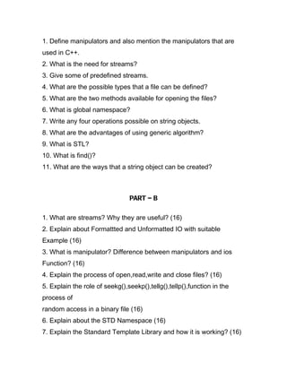 1. Define manipulators and also mention the manipulators that are
used in C++.
2. What is the need for streams?
3. Give some of predefined streams.
4. What are the possible types that a file can be defined?
5. What are the two methods available for opening the files?
6. What is global namespace?
7. Write any four operations possible on string objects.
8. What are the advantages of using generic algorithm?
9. What is STL?
10. What is find()?
11. What are the ways that a string object can be created?



                                PART – B

1. What are streams? Why they are useful? (16)
2. Explain about Formattted and Unformatted IO with suitable
Example (16)
3. What is manipulator? Difference between manipulators and ios
Function? (16)
4. Explain the process of open,read,write and close files? (16)
5. Explain the role of seekg(),seekp(),tellg(),tellp(),function in the
process of
random access in a binary file (16)
6. Explain about the STD Namespace (16)
7. Explain the Standard Template Library and how it is working? (16)
 