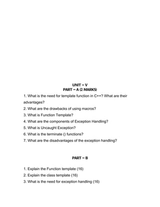 UNIT – V
                         PART – A (2 MARKS)
1. What is the need for template function in C++? What are their
advantages?
2. What are the drawbacks of using macros?
3. What is Function Template?
4. What are the components of Exception Handling?
5. What is Uncaught Exception?
6. What is the terminate () functions?
7. What are the disadvantages of the exception handling?



                              PART – B

1. Explain the Function template (16)
2. Explain the class template (16)
3. What is the need for exception handling (16)
 