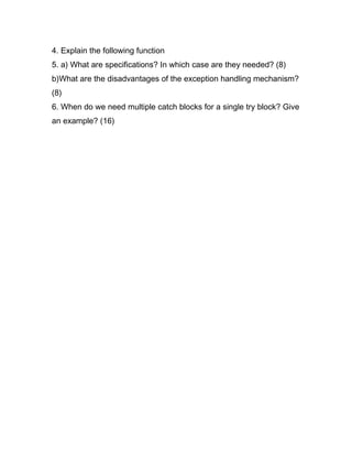 4. Explain the following function
5. a) What are specifications? In which case are they needed? (8)
b)What are the disadvantages of the exception handling mechanism?
(8)
6. When do we need multiple catch blocks for a single try block? Give
an example? (16)
 