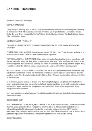 CNN.com - Transcripts 
Return to Transcripts main page 
NEW DAY SATURDAY 
Tracy Morgan Critically Hurt In 6-Car Crash; Obama Defends Taliban Swap For Bergdahl; Walking 
In Restaurants With Rifles; Lawmakers Slam President On Bergdahl Trade; Lawmakers: Obama 
Broke the Law; Tracy Morgan Hurt in Six-Vehicle Crash; Chasing History: The Triple Crown Quest; 
"The Fault in Our Stars" 
Aired June 7, 2014 - 08:00 Â ET 
THIS IS A RUSH TRANSCRIPT. THIS COPY MAY NOT BE IN ITS FINAL FORM AND MAY BE 
UPDATED. 
CHRISTI PAUL, CNN ANCHOR: Comedian and former "30 Rock" star, Tracy Morgan, we know is in 
intensive care in a unit there at a New Jersey hospital right now. 
VICTOR BLACKWELL, CNN ANCHOR: State police tell us the limo bus that he was on collided with 
the tractor-trailer along the New Jersey turnpike about 1:00 a.m. There is at least one fatality. CNN 
national reporter, Nick Valencia is tracking the latest on this story from many different angles. Nick, 
I wonder, I asked the officer if alcohol was a factor. He said no. But is there any cause yet? 
NICK VALENCIA, CNN NATIONAL REPORTER: No. We're still trying to determine that cause, very 
preliminary information coming out. We're still beginning to piece together all the details. Six-car 
accident on the New Jersey turnpike about 1:00 a.m. Tracy Morgan was traveling with several others 
in that limo bus. 
As Victor said, you're looking at it right now. According to Sergeant Greg Williams with the New 
Jersey state police that limo bus overturned after it was involved in a wreck with two tractor-trailers 
and an SUV. Again, to reiterate, one person confirmed killed. Seven other hospitalized. Tracy 
Morgan in critical condition. 
Let's have you listen to what Sergeant Greg Williams of the New Jersey State Police Department said 
about the incident. 
(BEGIN VIDEO CLIP) 
SGT. GREGORY WILLIAMS, NEW JERSEY STATE POLICE: Six-vehicle accident. Two tractor-trailers 
involved. Comedian/actor Tracy Morgan was involved. He is in intensive care at Robert Wood 
Johnson Hospital in New Brunswick. Looks like two tractor-trailers, limo bus, SUV, limo bus 
overturned. Tracy Morgan was in the limo bus, but he is alive. He's in intensive care at Robert Wood 
Johnson Hospital in New Brunswick. Preliminary right now that possibly one fatality. 
(END VIDEO CLIP) 
 