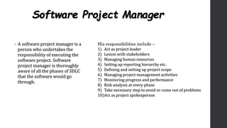 Software Project Manager
• A software project manager is a
person who undertakes the
responsibility of executing the
software project. Software
project manager is thoroughly
aware of all the phases of SDLC
that the software would go
through.
His responsibilities include –
1) Act as project leader
2) Lesion with stakeholders
3) Managing human resources
4) Setting up reporting hierarchy etc.
5) Defining and setting up project scope
6) Managing project management activities
7) Monitoring progress and performance
8) Risk analysis at every phase
9) Take necessary step to avoid or come out of problems
10)Act as project spokesperson
 