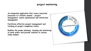project monitoring
An integrated application that covers execution
processes in a holistic manner – project
management, assets optimization and interaction
management
Facilitates effective project management and
tracking of project completion status
Enables the proper planning, tracking and monitoring
of work orders and provide visibility to various
stake holders
 