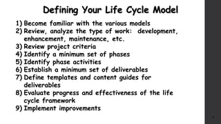 Defining Your Life Cycle Model
16
1) Become familiar with the various models
2) Review, analyze the type of work: development,
enhancement, maintenance, etc.
3) Review project criteria
4) Identify a minimum set of phases
5) Identify phase activities
6) Establish a minimum set of deliverables
7) Define templates and content guides for
deliverables
8) Evaluate progress and effectiveness of the life
cycle framework
9) Implement improvements
 