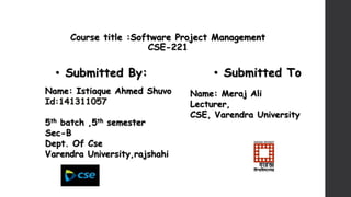 Course title :Software Project Management
CSE-221
• Submitted By: • Submitted To
Name: Istiaque Ahmed Shuvo
Id:141311057
5th batch ,5th semester
Sec-B
Dept. Of Cse
Varendra University,rajshahi
Name: Meraj Ali
Lecturer,
CSE, Varendra University
 