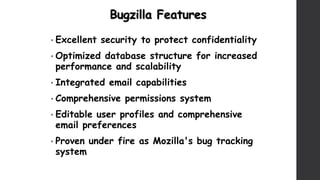 Bugzilla Features
• Excellent security to protect confidentiality
• Optimized database structure for increased
performance and scalability
• Integrated email capabilities
• Comprehensive permissions system
• Editable user profiles and comprehensive
email preferences
• Proven under fire as Mozilla's bug tracking
system
 