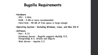 Bugzilla Requirements
• Hardware
 CPU : 3 GHz
 RAM : 4 GB or more recommended
 Hard Disk : 50 GB of free space is large enough
• Operating System : Including Windows, Linux, and Mac OS X
• Software
 Perl : 5.12
 Database Server : Bugzilla supports MySQL 5.5,
PostgreSQL 8.3, Oracle and SQLite
 Web Server : Apache 2.2
 