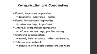 Communication and Coordination
 Formal, impersonal approaches
documents, milestones, memos
 Formal interpersonal approaches
review meetings, inspections
 Informal interpersonal approaches
 information meetings, problem solving
 Electronic communication
e-mail, bulletin boards, video conferencing
 Interpersonal network
discussion with people outside project team
 