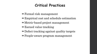 Critical Practices
Formal risk management
Empirical cost and schedule estimation
Metric-based project management
Earned value tracking
Defect tracking against quality targets
People-aware program management
 