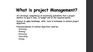 What is project Management?
• Art (strategic competency) of maximizing probability that a project
delivers its goal in time, to budget and at the required quality.
• Science to apply knowledge, skills, tools & techniques to achieve project
objectives.
• Processes/phases to achieve objectives could be;
 Initiating
 Planning
 Executing
 Controlling
 Closing
 