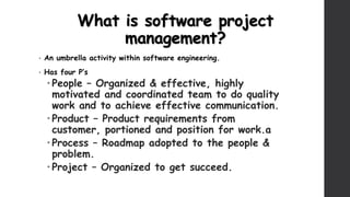 What is software project
management?
• An umbrella activity within software engineering.
• Has four P’s
 People – Organized & effective, highly
motivated and coordinated team to do quality
work and to achieve effective communication.
 Product – Product requirements from
customer, portioned and position for work.a
 Process – Roadmap adopted to the people &
problem.
 Project – Organized to get succeed.
 