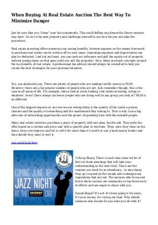 When Buying At Real Estate Auction The Best Way To 
Minimize Danger 
Just be sure that you "clean" your list consistently. This could deflate any dream the future investor 
may have. Go on to the next property and challenge yourself to see how far you can take the 
procedure. 
Real estate investing offers numerous tax saving benefits. Interest expense on the money borrowed 
to purchase real estate can be written off on your taxes. Operating expenses and depreciation can 
also be deducted. Last but not least, you can cash out refinance and pull the equity out of property 
without paying taxes on that gain (until you sell the property). Now, these are basic concepts around 
the tax benefits of real estate. A professional tax advisor should always be consulted to help you 
create the best strategies for your personal situation. 
Yes, you absolutely can. There are plenty of people who are making terrific money in MLM. 
However, there are a far greater number of people who are not. Just remember though, this is the 
case in all areas of life. For example, take a look at stock trading, real estate investing, acting or 
whatever. Aren't there always far fewer people who are doing well in any group you look at? MLM is 
no different. 
One of the biggest impacts on success we are seeing today is the quality of the coach a person 
chooses and the quality of networking and the mastermind they belong to. That is why I am a big 
advocate of networking opportunities and the power of spending time with like minded people. 
Many real estate investors purchase a piece of property with one plan, buy-fix-sell. They write the 
offer based on a certain sale price and with a specific plan to renovate. Then, once they close on the 
home, they over-improve and try to sell it for more than it's worth or use a hard money lender and 
then decide they want to rent it. 
you could look here 
3) Keep Sharp. There is each time some tid bit of 
facts at these meetings that will take your 
understanding to the next level. There are the 
reasons you must be in attendence...to stay sharp. 
Stay up to speed on the trends and contemporary 
regulations that are out. The persons who focus and 
throw these courses are commonly on top these sorts 
of effects and are eager to share with you. 
Sound illegal? It's not--it's been going it for years. 
It's your money, for crying out loud. Why should 
someone else decide for you what you do with it? 
 