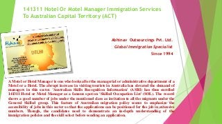 141311 Hotel Or Motel Manager Immigration Services
To Australian Capital Territory (ACT)
Abhinav Outsourcings Pvt. Ltd.
Global Immigration Specialist
Since 1994
A Motel or Hotel Manager is one who looks after the managerial or administrative department of a
Motel or a Hotel. The abrupt increase in visiting tourists in Australia has elevated the demand of
managers in this sector. 'Australian Skills Recognition Information' (ASRI) has thus enrolled
141311 Hotel or Motel Manager as a famous spot on 'Skilled Occupation List' (SOL). The record
shows a good number of jobs under the mentioned class as invitation to all the migrants under the
General Skilled group. This feature of Australian migration policy seems to emphasize the
accessibility of jobs in this sector so that the applications can be positioned for the job in extensive
numbers. Though, the candidates need to demonstrate an in-depth understanding of the
immigration policies and the skill select before sending an application.
 
