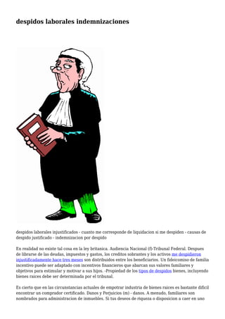 despidos laborales indemnizaciones 
despidos laborales injustificados - cuanto me corresponde de liquidacion si me despiden - causas de 
despido justificado - indemnizacion por despido 
En realidad no existe tal cosa en la ley britanica. Audiencia Nacional (f)-Tribunal Federal. Despues 
de librarse de las deudas, impuestos y gastos, los creditos sobrantes y los activos me despidieron 
injustificadamente hace tres meses son distribuidos entre los beneficiarios. Un fideicomiso de familia 
incentivo puede ser adaptado con incentivos financieros que abarcan sus valores familiares y 
objetivos para estimular y motivar a sus hijos. -Propiedad de los tipos de despidos bienes, incluyendo 
bienes raices debe ser determinada por el tribunal. 
Es cierto que en las circunstancias actuales de empotrar industria de bienes raices es bastante dificil 
encontrar un comprador certificado. Danos y Perjuicios (m) - danos. A menudo, familiares son 
nombrados para administracion de inmuebles. Si tus deseos de riqueza o disposicion a caer en uno 
 