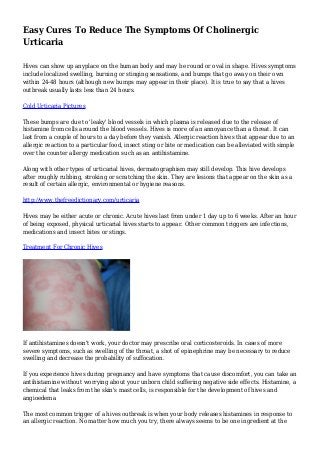 Easy Cures To Reduce The Symptoms Of Cholinergic 
Urticaria 
Hives can show up anyplace on the human body and may be round or oval in shape. Hives symptoms 
include localized swelling, burning or stinging sensations, and bumps that go away on their own 
within 24-48 hours (although new bumps may appear in their place). It is true to say that a hives 
outbreak usually lasts less than 24 hours. 
Cold Urticaria Pictures 
These bumps are due to 'leaky' blood vessels in which plasma is released due to the release of 
histamine from cells around the blood vessels. Hives is more of an annoyance than a threat. It can 
last from a couple of hours to a day before they vanish. Allergic reaction hives that appear due to an 
allergic reaction to a particular food, insect sting or bite or medication can be alleviated with simple 
over the counter allergy medication such as an antihistamine. 
Along with other types of urticarial hives, dermatographism may still develop. This hive develops 
after roughly rubbing, stroking or scratching the skin. They are lesions that appear on the skin as a 
result of certain allergic, environmental or hygiene reasons. 
http://www.thefreedictionary.com/urticaria 
Hives may be either acute or chronic. Acute hives last from under 1 day up to 6 weeks. After an hour 
of being exposed, physical urticarial hives starts to appear. Other common triggers are infections, 
medications and insect bites or stings. 
Treatment For Chronic Hives 
If antihistamines doesn't work, your doctor may prescribe oral corticosteroids. In cases of more 
severe symptoms, such as swelling of the throat, a shot of epinephrine may be necessary to reduce 
swelling and decrease the probability of suffocation. 
If you experience hives during pregnancy and have symptoms that cause discomfort, you can take an 
antihistamine without worrying about your unborn child suffering negative side effects. Histamine, a 
chemical that leaks from the skin's mast cells, is responsible for the development of hives and 
angioedema 
The most common trigger of a hives outbreak is when your body releases histamines in response to 
an allergic reaction. No matter how much you try, there always seems to be one ingredient at the 
 
