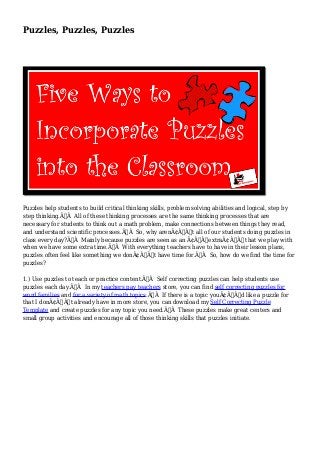Puzzles, Puzzles, Puzzles 
Puzzles help students to build critical thinking skills, problem solving abilities and logical, step by 
step thinking.Ã‚Â All of these thinking processes are the same thinking processes that are 
necessary for students to think out a math problem, make connections between things they read, 
and understand scientific processes.Ã‚Â So, why arenÃ¢Â€Â™t all of our students doing puzzles in 
class every day?Ã‚Â Mainly because puzzles are seen as an Ã¢Â€ÂœextraÃ¢Â€Â that we play with 
when we have some extra time.Ã‚Â With everything teachers have to have in their lesson plans, 
puzzles often feel like something we donÃ¢Â€Â™t have time for.Ã‚Â So, how do we find the time for 
puzzles? 
1.) Use puzzles to teach or practice content.Ã‚Â Self correcting puzzles can help students use 
puzzles each day.Ã‚Â In my teachers pay teachers store, you can find self correcting puzzles for 
word families and for a variety of math topics.Ã‚Â If there is a topic youÃ¢Â€Â™d like a puzzle for 
that I donÃ¢Â€Â™t already have in more store, you can download my Self Correcting Puzzle 
Template and create puzzles for any topic you need.Ã‚Â These puzzles make great centers and 
small group activities and encourage all of those thinking skills that puzzles initiate. 
 