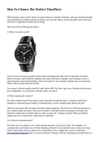 How To Choose The Perfect TimePiece 
When buying a men's watch, there are many things to consider. Honestly, most men should probably 
own at least three watches, which we will go over, but the truth is, most men prefer one watch and 
will wear it regardless of what they're doing. 
Ask Yourself the Following Questions: 
1) What is my price point? 
Not to say you can't get a quality watch without breaking the bank, but it's important to realize 
before you buy a watch that for anything with some substance of quality, you're going to have to 
spend at least a few hundred dollars. Don't be fooled by "nice looking" watches that are extremely 
cheap. They are junk and will not last. 
You can get a decent quality watch for well under $500, but that's up to you. Watches sell for every 
price imaginable - you just have to decide where you stand. 
2) What materials do I prefer? 
Do I like a leather band? How about a metal bracelet? Is gold my style, or stainless steel? Am I 
looking for a jeweled inner working 12 diamond face, or will a simple white dial do the job? 
These are questions that one must ask before going shopping. The truth is to all these questions is - 
yes. Leather bands are great. They can be formal or informal. Jewels are going to be flashy and 
should be contained to watches that you want to show off - to flaunt yourself. White and blacks 
simple faces are conservative, while gold is traditional. 
3) Is this an investment piece? 
For most of us, the answer is no. Some watches however, do go up in value. For example, it's 
common that a well taken care of Rolex Daytona will hold it's own and increase in value over time. 
On the other hand, if you're watch isn't a collectible or rare, simply take care of it and know 
http://mywatch.unblog.fr/ that it can last a lifetime. Perhaps it will be something you hand down to a 
 